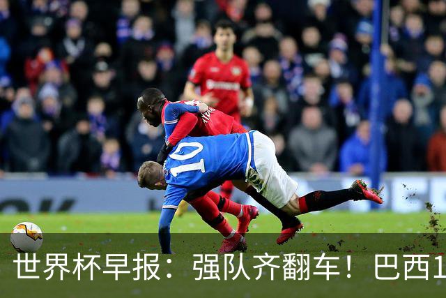世界杯早报：强队齐翻车！巴西1-1平摩洛哥 瑞士1-1遭卡塔尔绝平