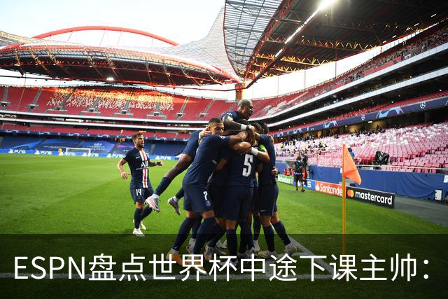 ESPN盘点世界杯中途下课主帅：拉穆奇上榜 洛佩特吉、车范根在列